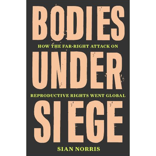 Bodies Under Siege: How the Far–Right Attack on Reproductive Rights Went Global - Sian Norris